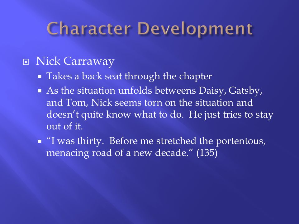 Nick Carraway Takes a back seat through the chapter As the situation unfolds betweens Daisy, Gatsby, and Tom, Nick seems torn on the situation and doesnt quite know what to do.