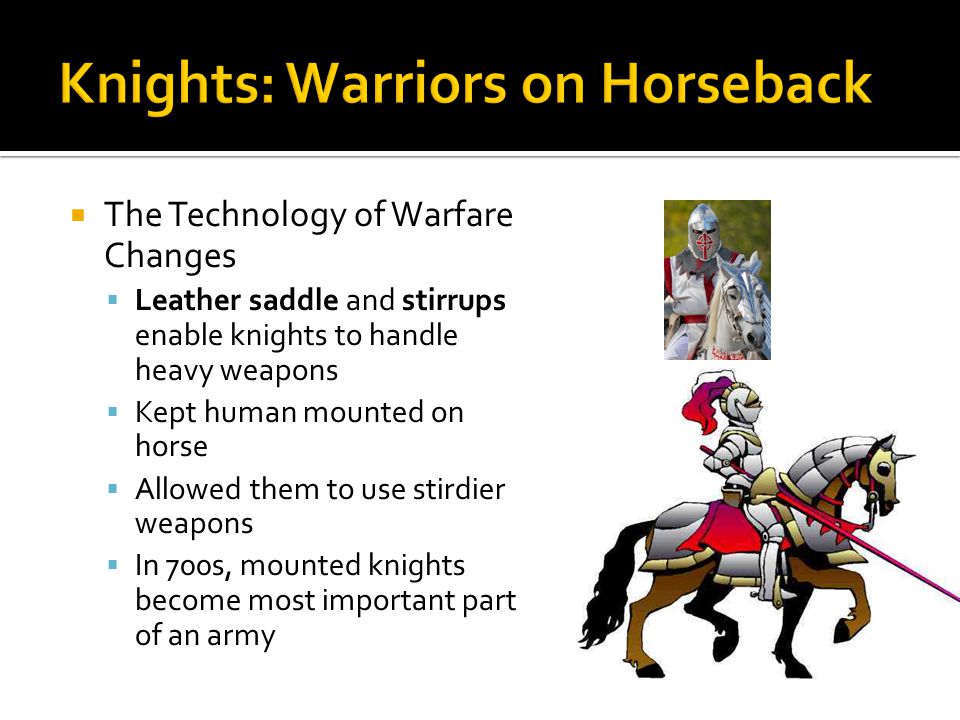 The Technology of Warfare Changes Leather saddle and stirrups enable knights to handle heavy weapons Kept human mounted on horse Allowed them to use stirdier weapons In 700s, mounted knights become most important part of an army