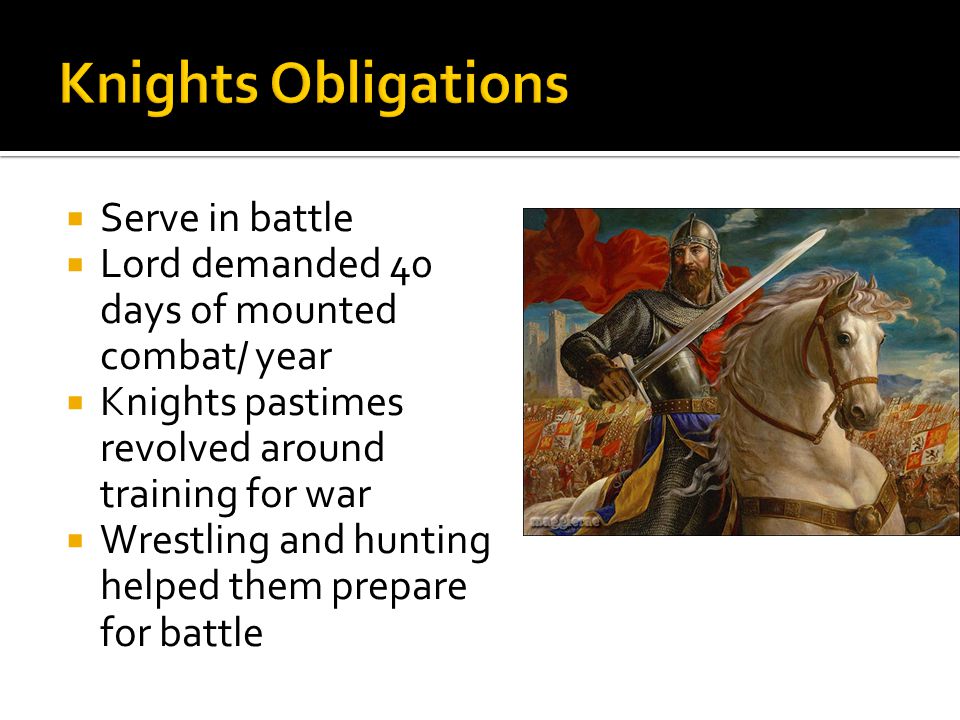 Serve in battle Lord demanded 40 days of mounted combat/ year Knights pastimes revolved around training for war Wrestling and hunting helped them prepare for battle