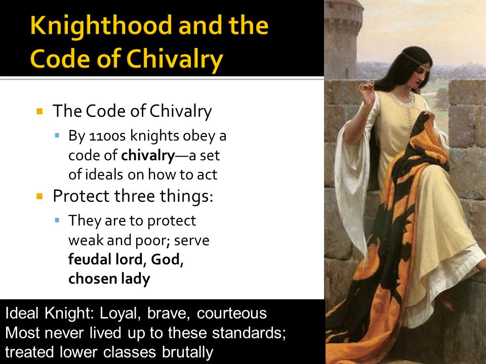 The Code of Chivalry By 1100s knights obey a code of chivalrya set of ideals on how to act Protect three things: They are to protect weak and poor; serve feudal lord, God, chosen lady Ideal Knight: Loyal, brave, courteous Most never lived up to these standards; treated lower classes brutally