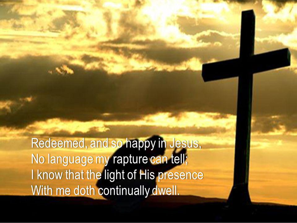 Redeemed, and so happy in Jesus,Redeemed, and so happy in Jesus, No language my rapture can tell;No language my rapture can tell; I know that the light of His presenceI know that the light of His presence With me doth continually dwell.With me doth continually dwell.