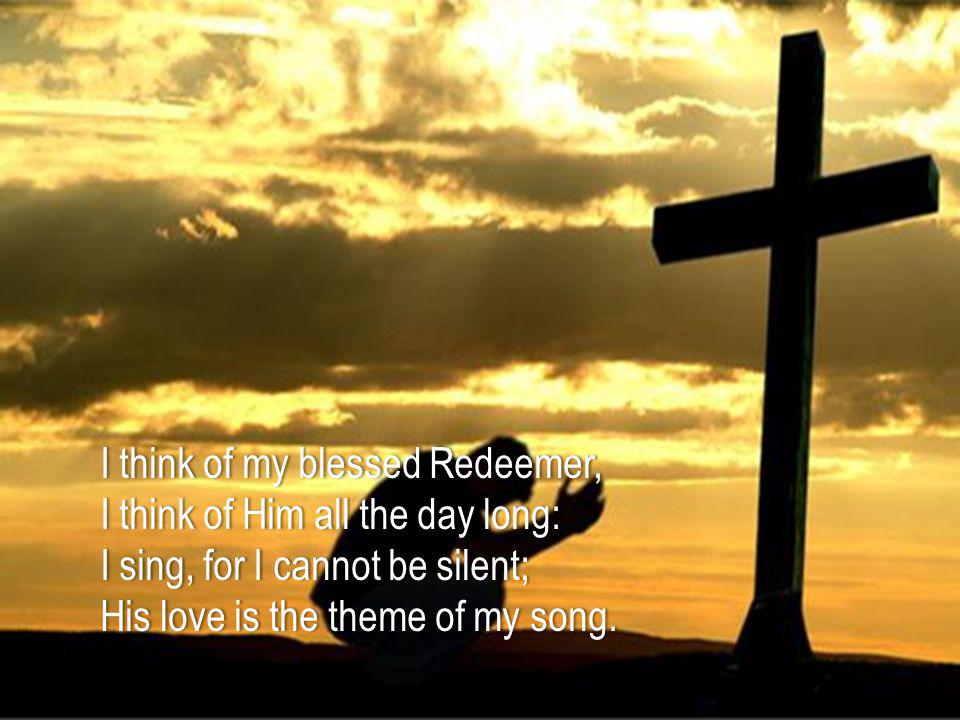 I think of my blessed Redeemer,I think of my blessed Redeemer, I think of Him all the day long:I think of Him all the day long: I sing, for I cannot be silent;I sing, for I cannot be silent; His love is the theme of my song.His love is the theme of my song.