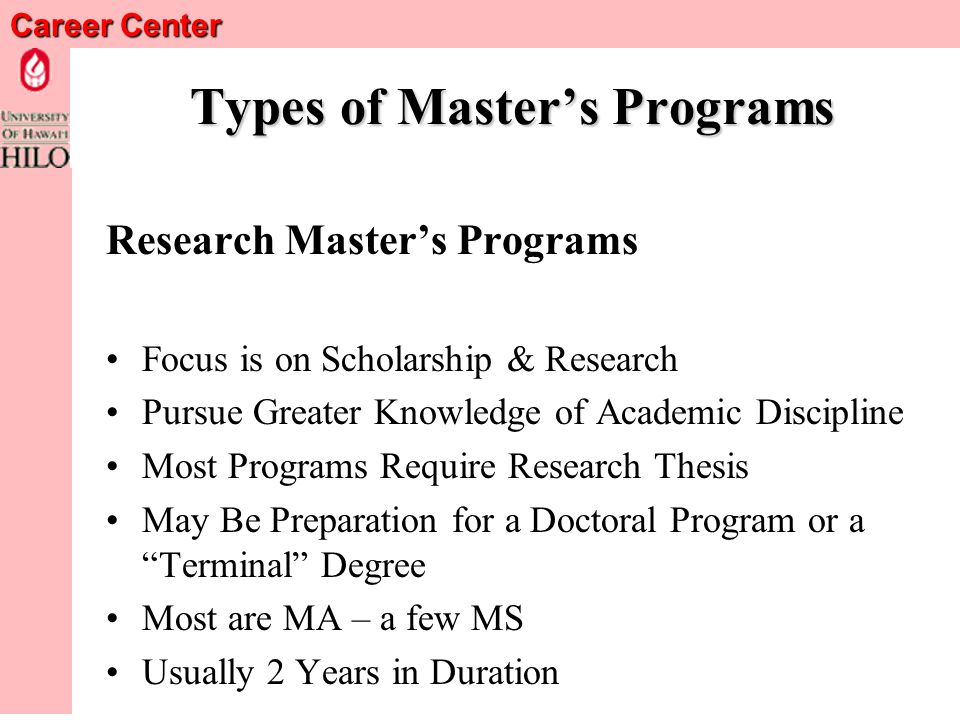 Career Center Types of Masters Programs Professional Masters Programs Prepares You to Practice in a Specific Field Focus on Teaching Specific Skills & Knowledge Needed to Work in A Professional Field Often Includes an Internship or Field Project Usually 2 to 3 Years in Duration Examples: MS, MA, MSW, M.Div, MFT, MPH, M.Ed., MAT, MLS/MLIS, MFA, MBA, MPA, MIA Usually a Terminal or Final Degree