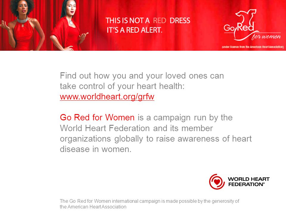 Find out how you and your loved ones can take control of your heart health:   Go Red for Women is a campaign run by the World Heart Federation and its member organizations globally to raise awareness of heart disease in women.