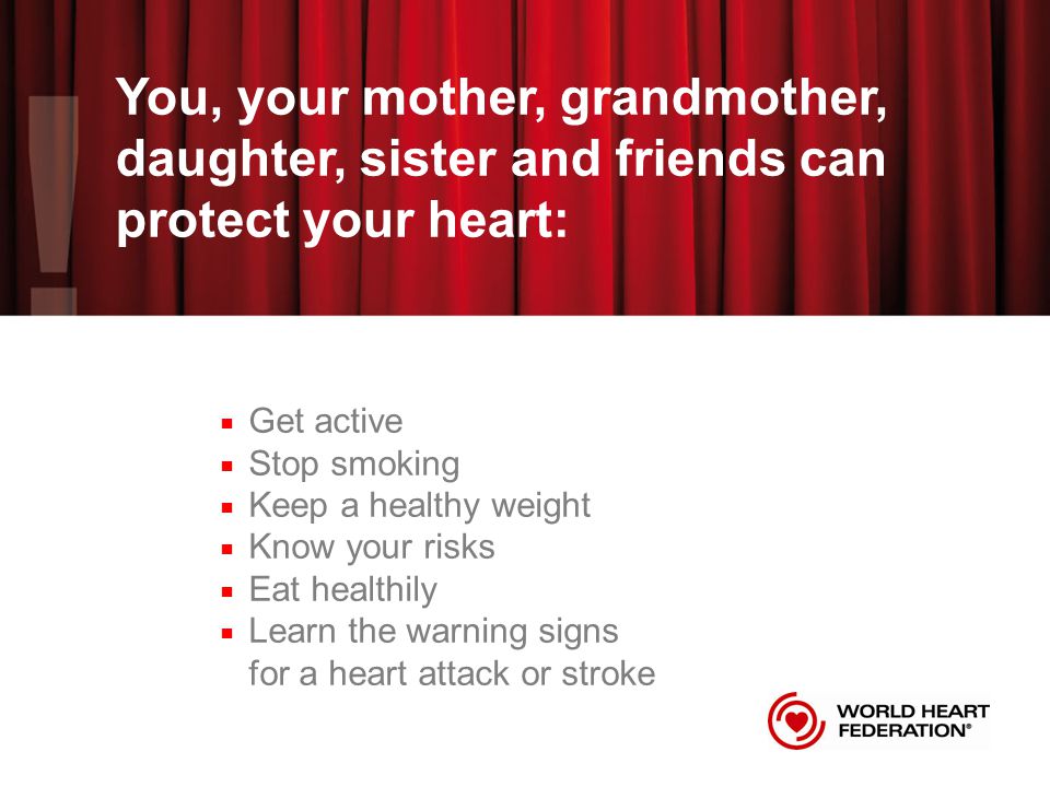 You, your mother, grandmother, daughter, sister and friends can protect your heart: Get active Stop smoking Keep a healthy weight Know your risks Eat healthily Learn the warning signs for a heart attack or stroke
