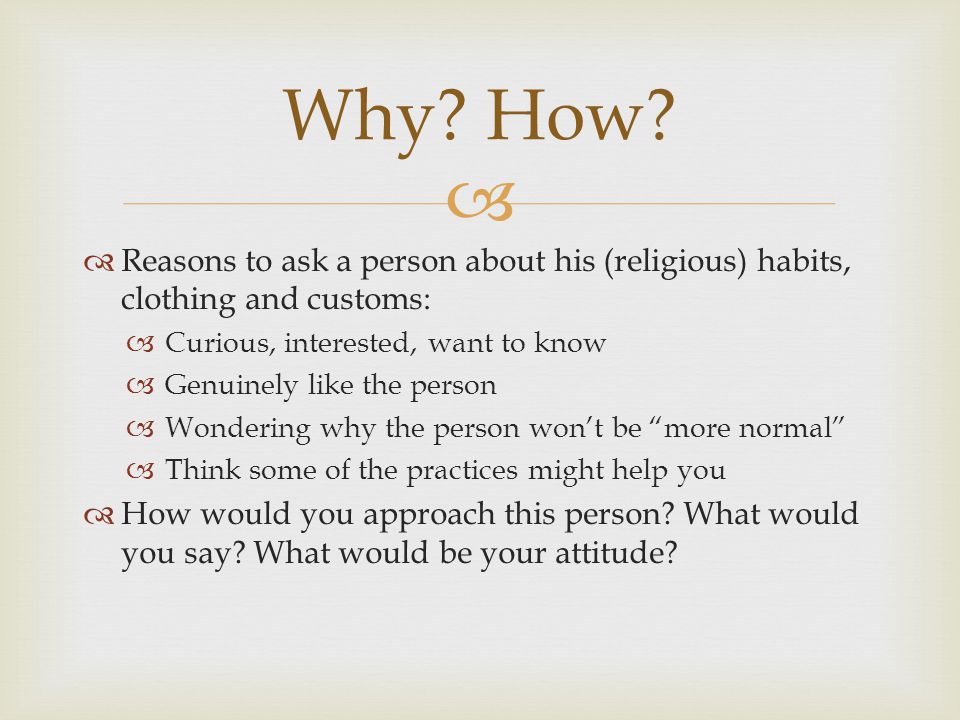 Reasons to ask a person about his (religious) habits, clothing and customs: Curious, interested, want to know Genuinely like the person Wondering why the person wont be more normal Think some of the practices might help you How would you approach this person.