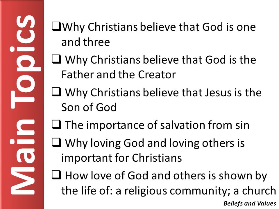 Main Topics Why Christians believe that God is one and three Why Christians believe that God is the Father and the Creator Why Christians believe that Jesus is the Son of God The importance of salvation from sin Why loving God and loving others is important for Christians How love of God and others is shown by the life of: a religious community; a church Beliefs and Values