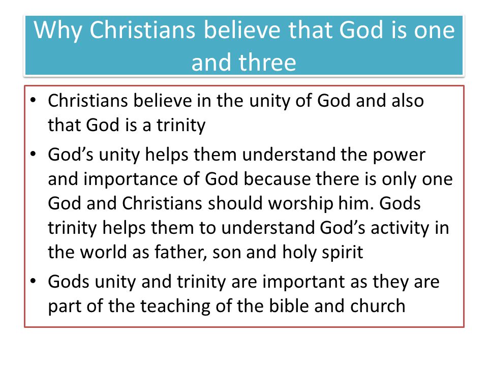 Why Christians believe that God is one and three Christians believe in the unity of God and also that God is a trinity Gods unity helps them understand the power and importance of God because there is only one God and Christians should worship him.