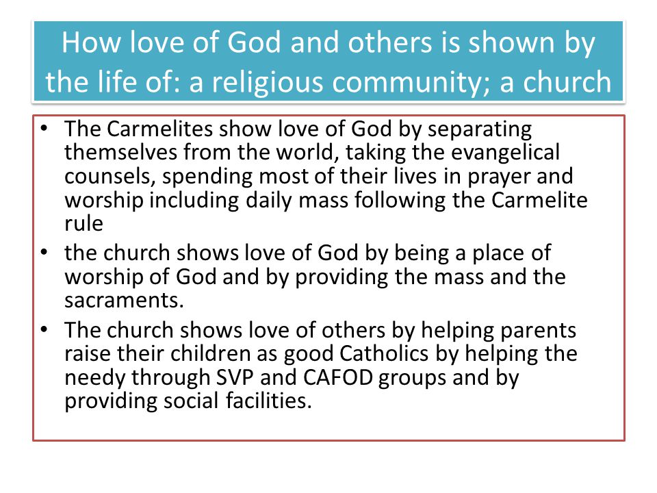 How love of God and others is shown by the life of: a religious community; a church The Carmelites show love of God by separating themselves from the world, taking the evangelical counsels, spending most of their lives in prayer and worship including daily mass following the Carmelite rule the church shows love of God by being a place of worship of God and by providing the mass and the sacraments.