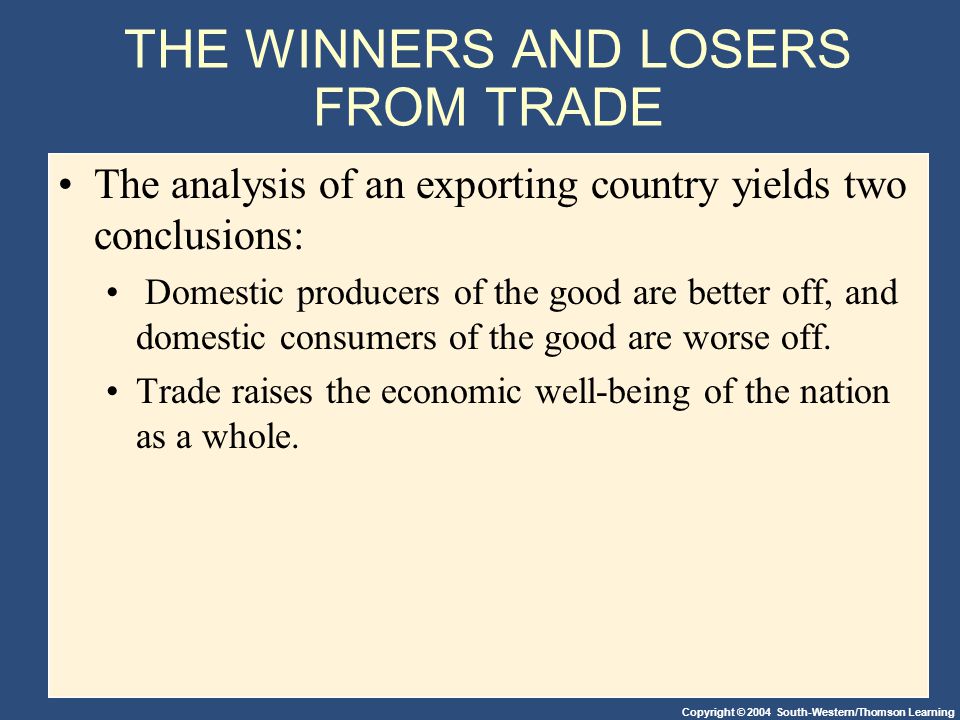 Copyright © 2004 South-Western/Thomson Learning THE WINNERS AND LOSERS FROM TRADE The analysis of an exporting country yields two conclusions: Domestic producers of the good are better off, and domestic consumers of the good are worse off.