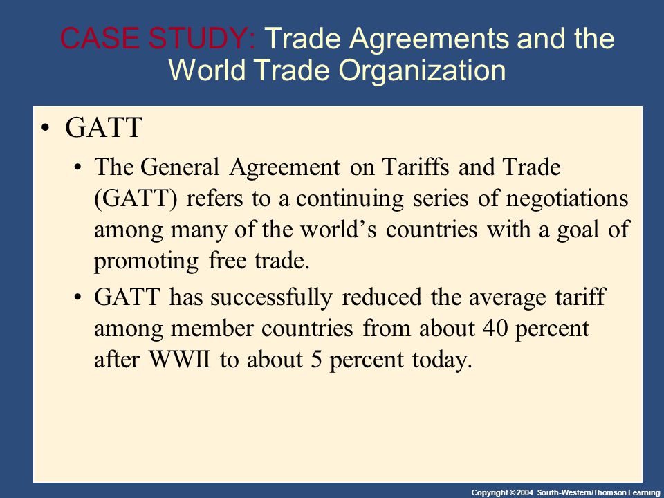 Copyright © 2004 South-Western/Thomson Learning CASE STUDY: Trade Agreements and the World Trade Organization GATT The General Agreement on Tariffs and Trade (GATT) refers to a continuing series of negotiations among many of the worlds countries with a goal of promoting free trade.