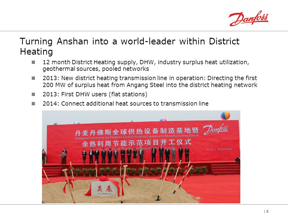 | 5 Turning Anshan into a world-leader within District Heating 12 month District Heating supply, DHW, industry surplus heat utilization, geothermal sources, pooled networks 2013: New district heating transmission line in operation: Directing the first 200 MW of surplus heat from Angang Steel into the district heating network 2013: First DHW users (flat stations) 2014: Connect additional heat sources to transmission line