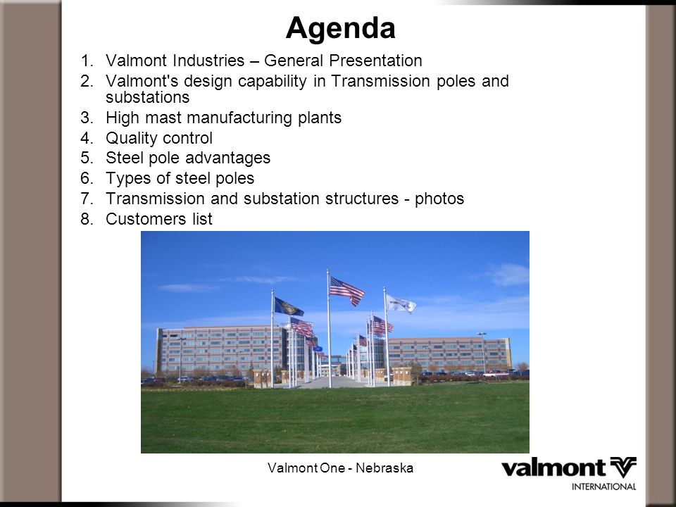 Agenda 1.Valmont Industries – General Presentation 2.Valmont s design capability in Transmission poles and substations 3.High mast manufacturing plants 4.Quality control 5.Steel pole advantages 6.Types of steel poles 7.Transmission and substation structures - photos 8.Customers list Valmont One - Nebraska