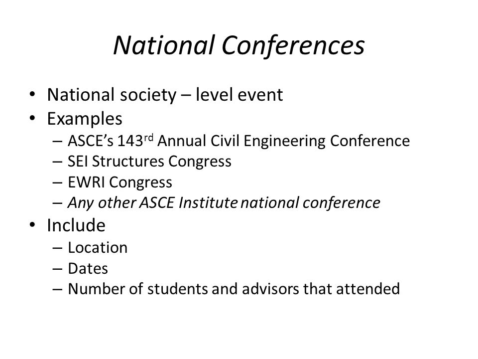 National Conferences National society – level event Examples – ASCEs 143 rd Annual Civil Engineering Conference – SEI Structures Congress – EWRI Congress – Any other ASCE Institute national conference Include – Location – Dates – Number of students and advisors that attended