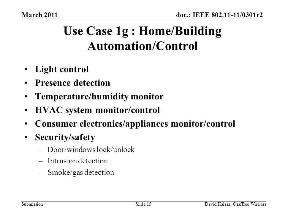 doc.: IEEE /0301r2 Submission Use Case 1g : Home/Building Automation/Control Light control Presence detection Temperature/humidity monitor HVAC system monitor/control Consumer electronics/appliances monitor/control Security/safety –Door/windows lock/unlock –Intrusion detection –Smoke/gas detection Slide 15 March 2011 David Halasz, OakTree Wireless