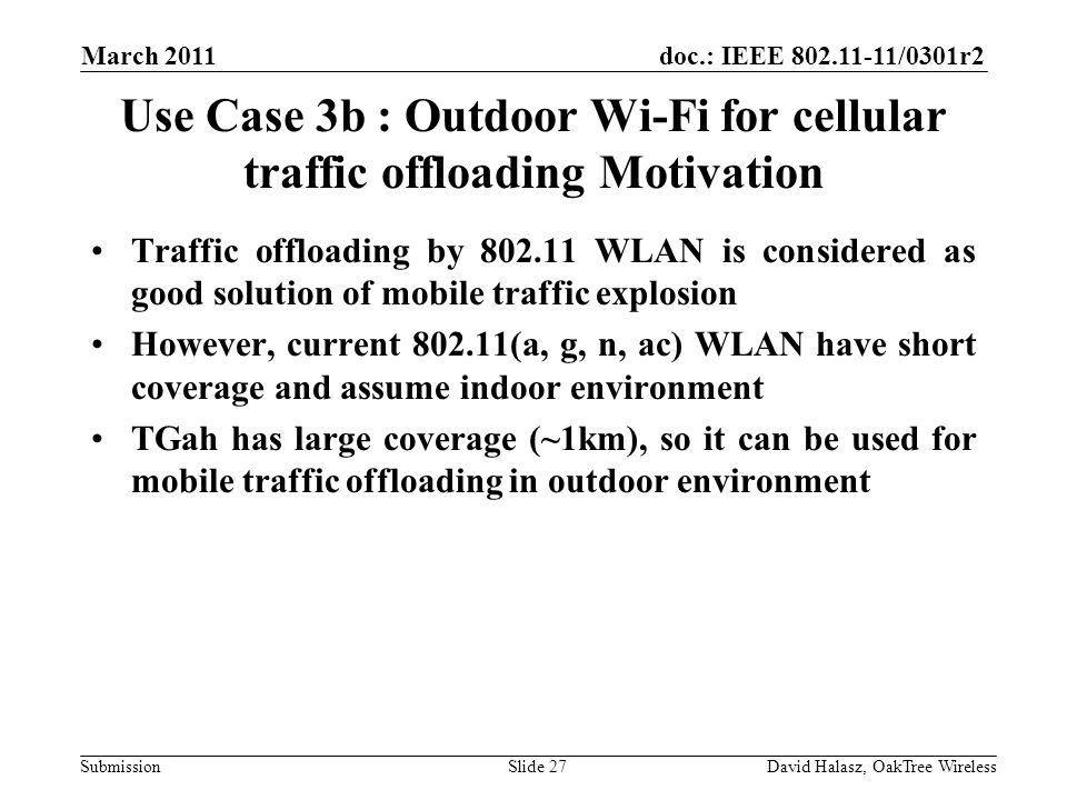 doc.: IEEE /0301r2 Submission Use Case 3b : Outdoor Wi-Fi for cellular traffic offloading Motivation Traffic offloading by WLAN is considered as good solution of mobile traffic explosion However, current (a, g, n, ac) WLAN have short coverage and assume indoor environment TGah has large coverage (~1km), so it can be used for mobile traffic offloading in outdoor environment March 2011 David Halasz, OakTree WirelessSlide 27