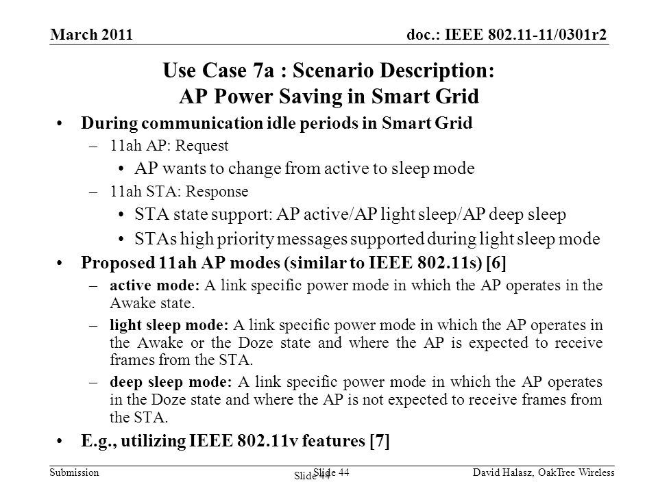 doc.: IEEE /0301r2 Submission Use Case 7a : Scenario Description: AP Power Saving in Smart Grid During communication idle periods in Smart Grid –11ah AP: Request AP wants to change from active to sleep mode –11ah STA: Response STA state support: AP active/AP light sleep/AP deep sleep STAs high priority messages supported during light sleep mode Proposed 11ah AP modes (similar to IEEE s) [6] –active mode: A link specific power mode in which the AP operates in the Awake state.