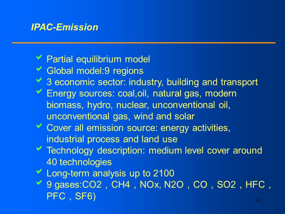 14 IPAC-Emission Partial equilibrium model Global model:9 regions 3 economic sector: industry, building and transport Energy sources: coal,oil, natural gas, modern biomass, hydro, nuclear, unconventional oil, unconventional gas, wind and solar Cover all emission source: energy activities, industrial process and land use Technology description: medium level cover around 40 technologies Long-term analysis up to gases:CO2 CH4 NOx, N2O CO SO2 HFC PFC SF6)