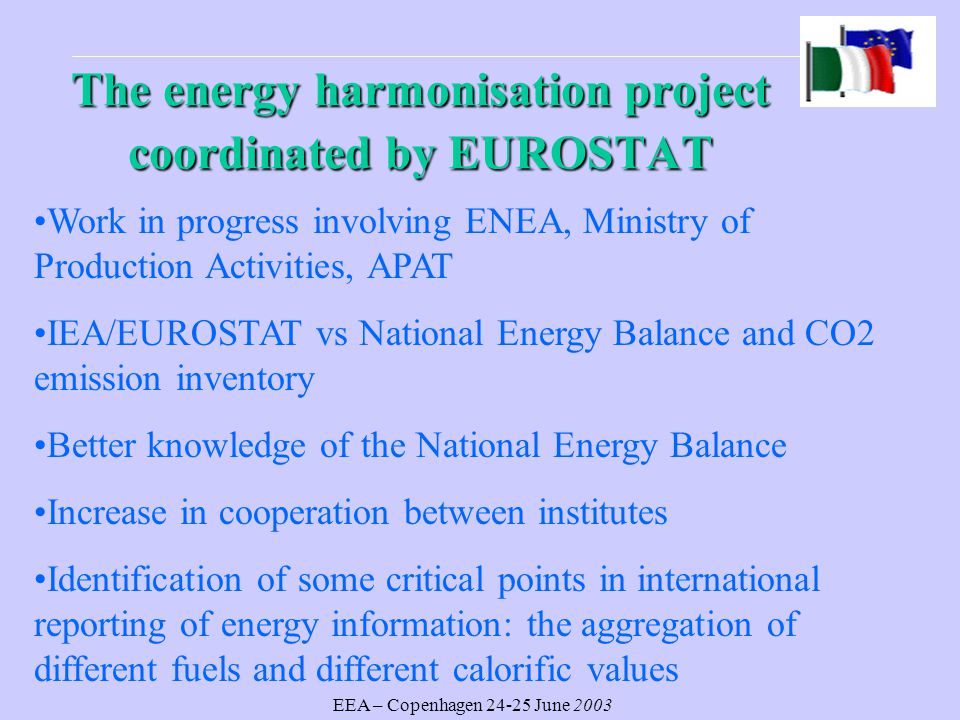 EEA – Copenhagen June 2003 The energy harmonisation project coordinated by EUROSTAT Work in progress involving ENEA, Ministry of Production Activities, APAT IEA/EUROSTAT vs National Energy Balance and CO2 emission inventory Better knowledge of the National Energy Balance Increase in cooperation between institutes Identification of some critical points in international reporting of energy information: the aggregation of different fuels and different calorific values