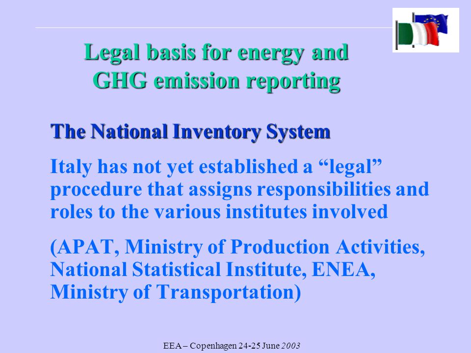 EEA – Copenhagen June 2003 Legal basisfor energy and GHG emission reporting Legal basis for energy and GHG emission reporting The National Inventory System Italy has not yet established a legal procedure that assigns responsibilities and roles to the various institutes involved (APAT, Ministry of Production Activities, National Statistical Institute, ENEA, Ministry of Transportation)