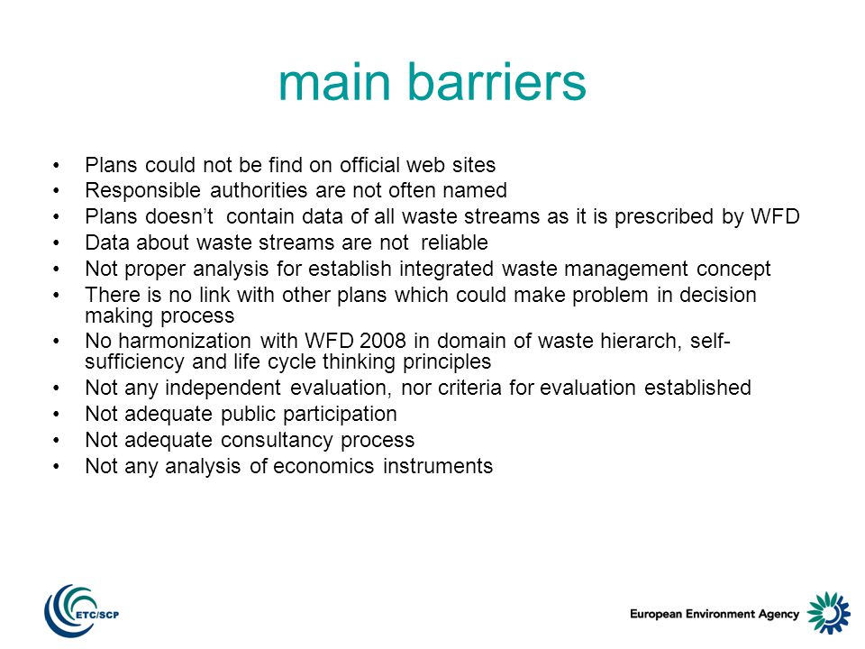 main barriers Plans could not be find on official web sites Responsible authorities are not often named Plans doesnt contain data of all waste streams as it is prescribed by WFD Data about waste streams are not reliable Not proper analysis for establish integrated waste management concept There is no link with other plans which could make problem in decision making process No harmonization with WFD 2008 in domain of waste hierarch, self- sufficiency and life cycle thinking principles Not any independent evaluation, nor criteria for evaluation established Not adequate public participation Not adequate consultancy process Not any analysis of economics instruments