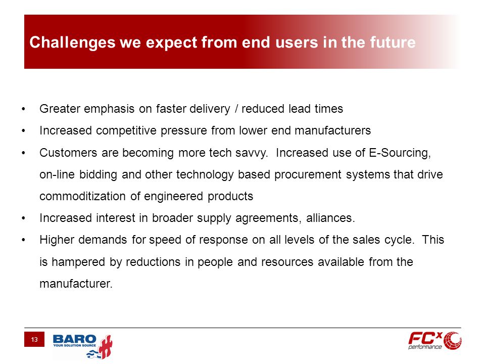 Challenges we expect from end users in the future 13 Greater emphasis on faster delivery / reduced lead times Increased competitive pressure from lower end manufacturers Customers are becoming more tech savvy.