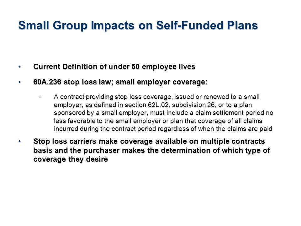 20See Notice About This Presentation Small Group Impacts on Self-Funded Plans Current Definition of under 50 employee livesCurrent Definition of under 50 employee lives 60A.236 stop loss law; small employer coverage:60A.236 stop loss law; small employer coverage: - A contract providing stop loss coverage, issued or renewed to a small employer, as defined in section 62L.02, subdivision 26, or to a plan sponsored by a small employer, must include a claim settlement period no less favorable to the small employer or plan that coverage of all claims incurred during the contract period regardless of when the claims are paid Stop loss carriers make coverage available on multiple contracts basis and the purchaser makes the determination of which type of coverage they desireStop loss carriers make coverage available on multiple contracts basis and the purchaser makes the determination of which type of coverage they desire