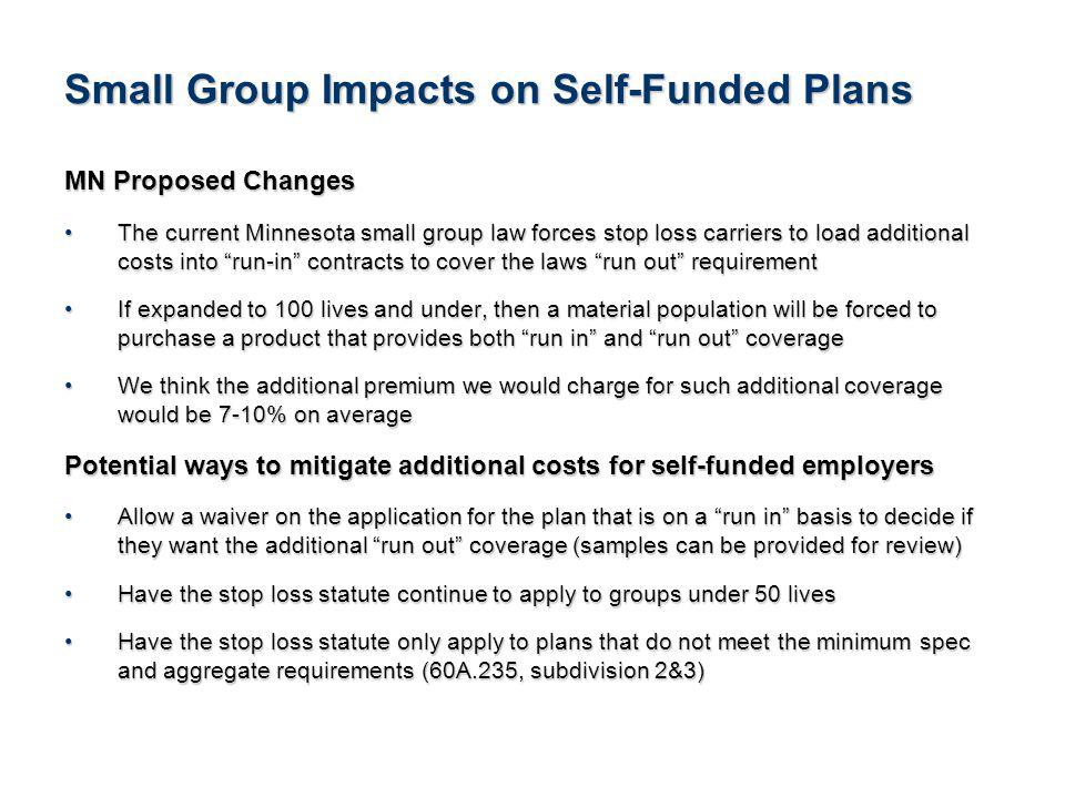 22See Notice About This Presentation Small Group Impacts on Self-Funded Plans MN Proposed Changes The current Minnesota small group law forces stop loss carriers to load additional costs into run-in contracts to cover the laws run out requirementThe current Minnesota small group law forces stop loss carriers to load additional costs into run-in contracts to cover the laws run out requirement If expanded to 100 lives and under, then a material population will be forced to purchase a product that provides both run in and run out coverageIf expanded to 100 lives and under, then a material population will be forced to purchase a product that provides both run in and run out coverage We think the additional premium we would charge for such additional coverage would be 7-10% on averageWe think the additional premium we would charge for such additional coverage would be 7-10% on average Potential ways to mitigate additional costs for self-funded employers Allow a waiver on the application for the plan that is on a run in basis to decide if they want the additional run out coverage (samples can be provided for review)Allow a waiver on the application for the plan that is on a run in basis to decide if they want the additional run out coverage (samples can be provided for review) Have the stop loss statute continue to apply to groups under 50 livesHave the stop loss statute continue to apply to groups under 50 lives Have the stop loss statute only apply to plans that do not meet the minimum spec and aggregate requirements (60A.235, subdivision 2&3)Have the stop loss statute only apply to plans that do not meet the minimum spec and aggregate requirements (60A.235, subdivision 2&3)