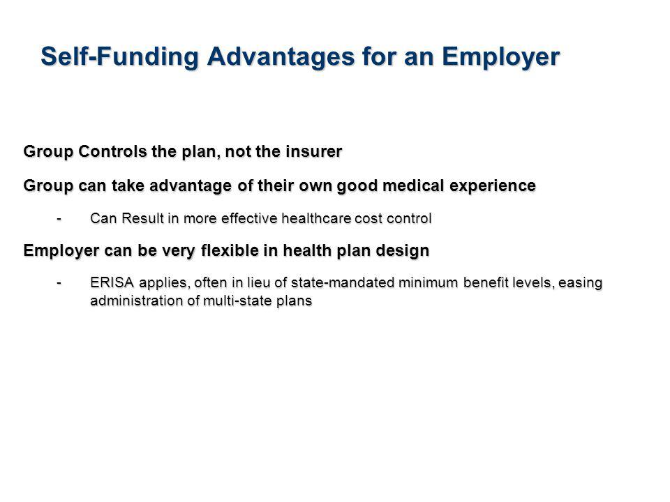 4See Notice About This Presentation Self-Funding Advantages for an Employer Group Controls the plan, not the insurer Group can take advantage of their own good medical experience -Can Result in more effective healthcare cost control Employer can be very flexible in health plan design -ERISA applies, often in lieu of state-mandated minimum benefit levels, easing administration of multi-state plans