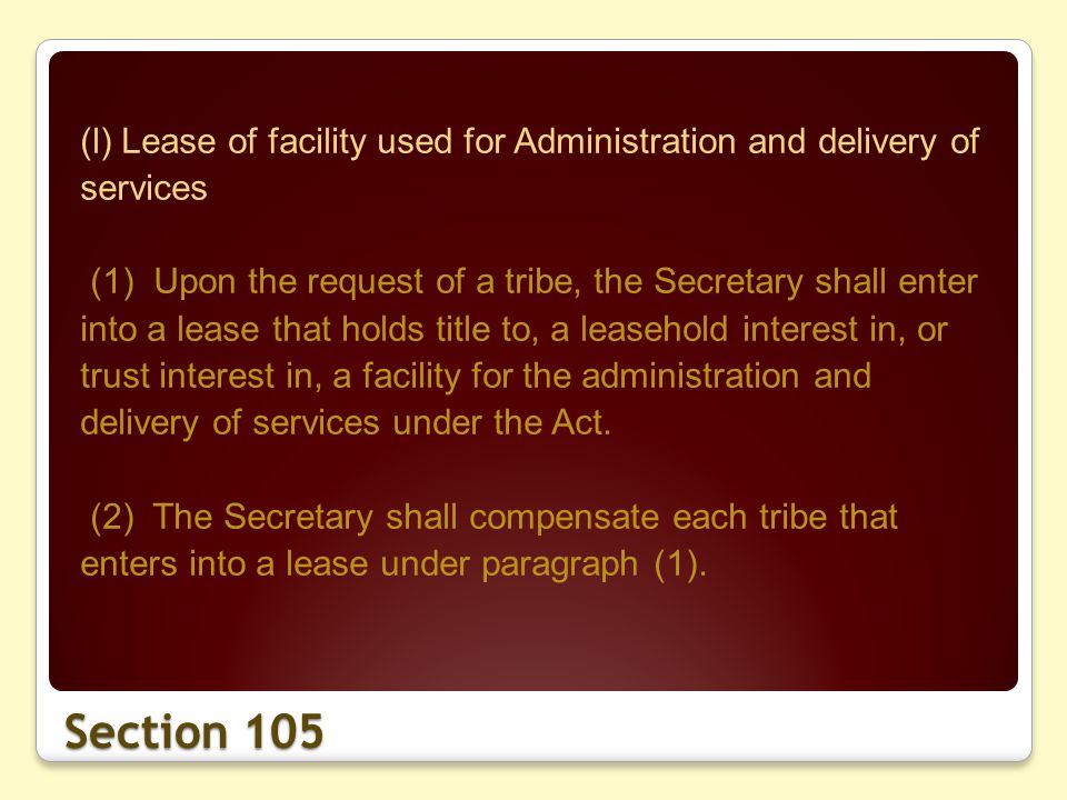 Section 105 (l) Lease of facility used for Administration and delivery of services (1) Upon the request of a tribe, the Secretary shall enter into a lease that holds title to, a leasehold interest in, or trust interest in, a facility for the administration and delivery of services under the Act.