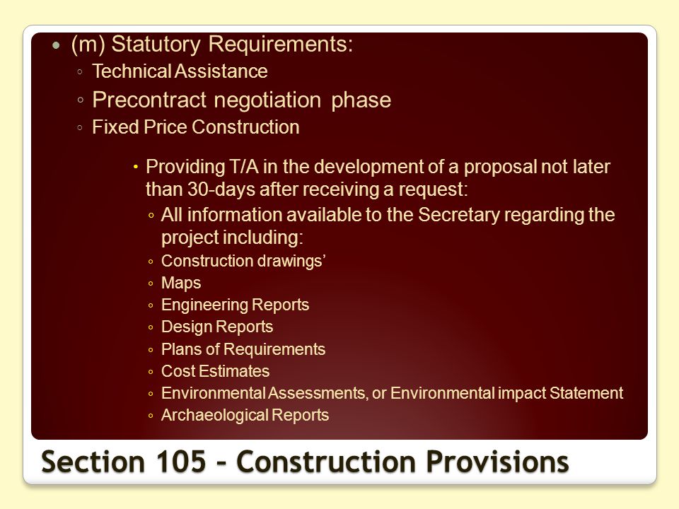 (m) Statutory Requirements: Technical Assistance Precontract negotiation phase Fixed Price Construction Providing T/A in the development of a proposal not later than 30-days after receiving a request: All information available to the Secretary regarding the project including: Construction drawings Maps Engineering Reports Design Reports Plans of Requirements Cost Estimates Environmental Assessments, or Environmental impact Statement Archaeological Reports