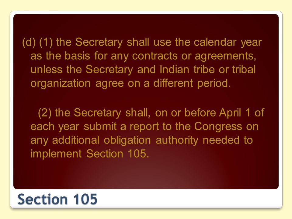 Section 105 (d) (1) the Secretary shall use the calendar year as the basis for any contracts or agreements, unless the Secretary and Indian tribe or tribal organization agree on a different period.