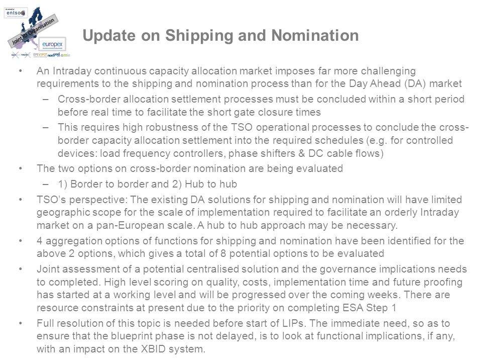 Update on Shipping and Nomination An Intraday continuous capacity allocation market imposes far more challenging requirements to the shipping and nomination process than for the Day Ahead (DA) market –Cross-border allocation settlement processes must be concluded within a short period before real time to facilitate the short gate closure times –This requires high robustness of the TSO operational processes to conclude the cross- border capacity allocation settlement into the required schedules (e.g.