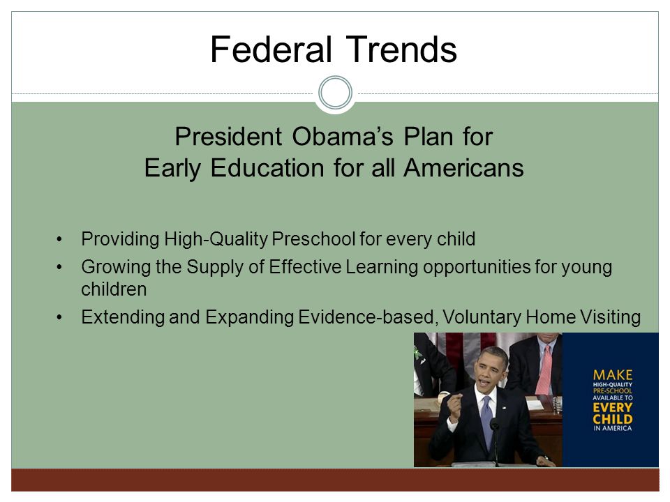 President Obamas Plan for Early Education for all Americans Providing High-Quality Preschool for every child Growing the Supply of Effective Learning opportunities for young children Extending and Expanding Evidence-based, Voluntary Home Visiting Federal Trends
