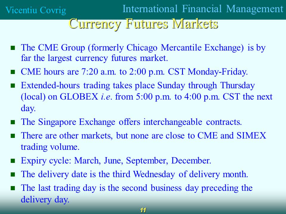 International Financial Management Vicentiu Covrig 11 Currency Futures Markets The CME Group (formerly Chicago Mercantile Exchange) is by far the largest currency futures market.