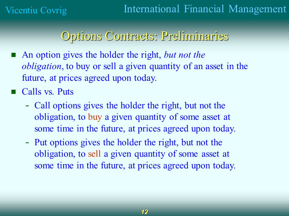 International Financial Management Vicentiu Covrig 12 Options Contracts: Preliminaries An option gives the holder the right, but not the obligation, to buy or sell a given quantity of an asset in the future, at prices agreed upon today.