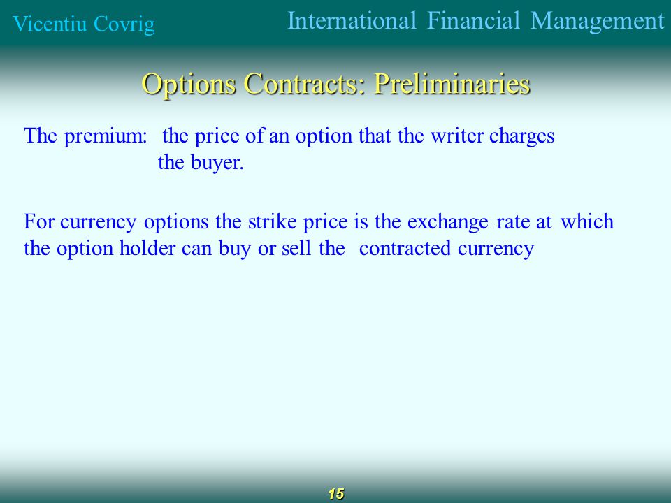 International Financial Management Vicentiu Covrig 15 Options Contracts: Preliminaries The premium: the price of an option that the writer charges the buyer.