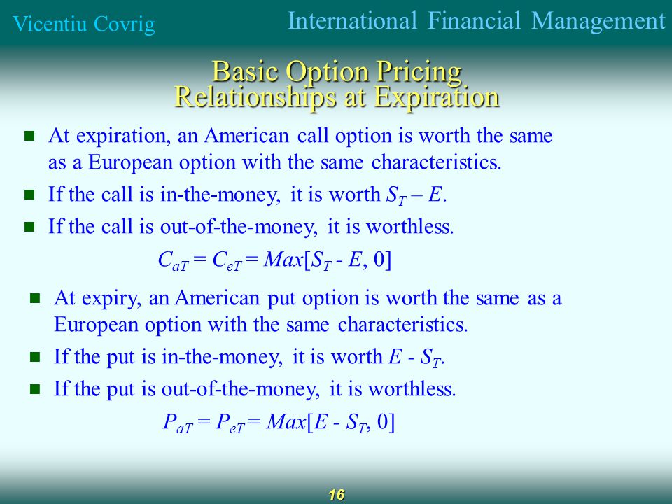 International Financial Management Vicentiu Covrig 16 Basic Option Pricing Relationships at Expiration At expiration, an American call option is worth the same as a European option with the same characteristics.