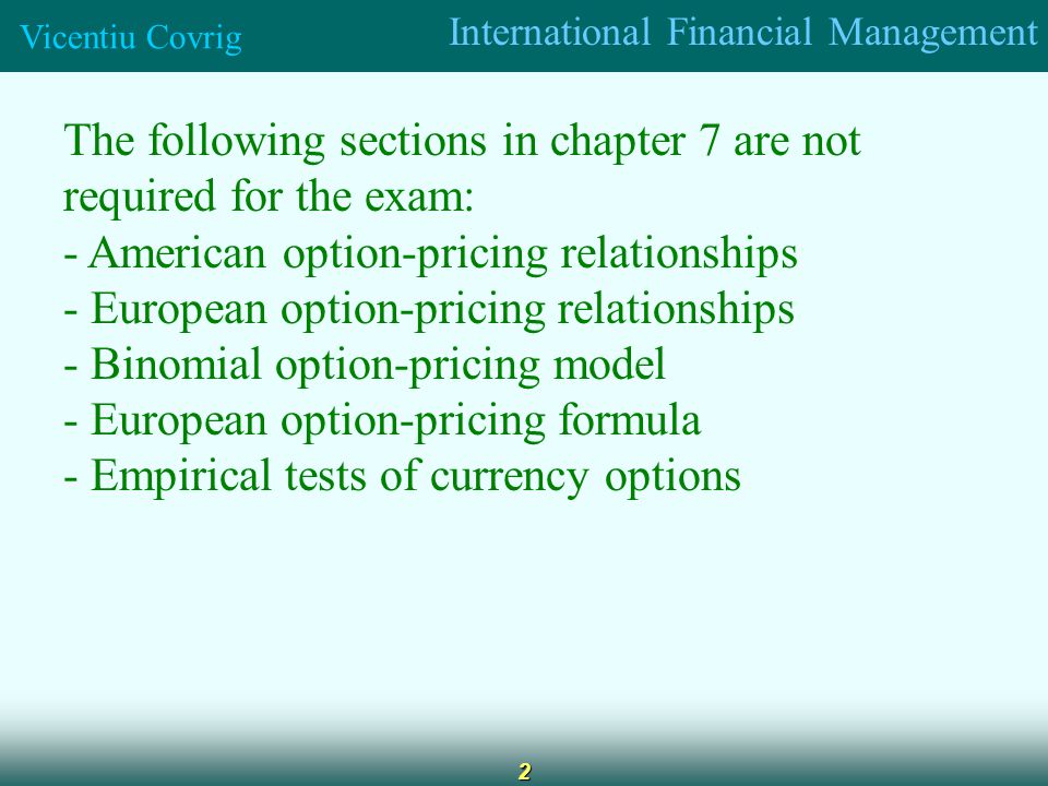 International Financial Management Vicentiu Covrig 2 The following sections in chapter 7 are not required for the exam: - American option-pricing relationships - European option-pricing relationships - Binomial option-pricing model - European option-pricing formula - Empirical tests of currency options