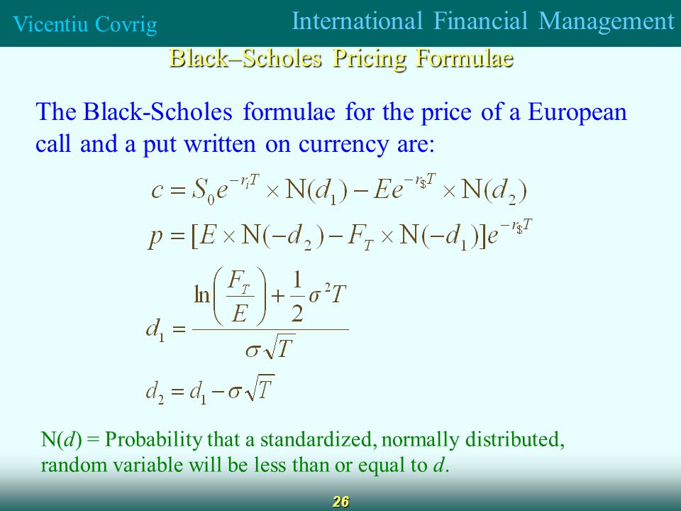 International Financial Management Vicentiu Covrig 26 Black–Scholes Pricing Formulae The Black-Scholes formulae for the price of a European call and a put written on currency are: N(d) = Probability that a standardized, normally distributed, random variable will be less than or equal to d.