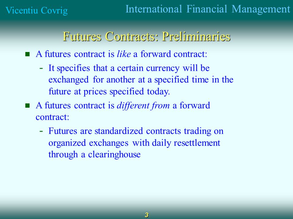 International Financial Management Vicentiu Covrig 3 Futures Contracts: Preliminaries A futures contract is like a forward contract: - It specifies that a certain currency will be exchanged for another at a specified time in the future at prices specified today.