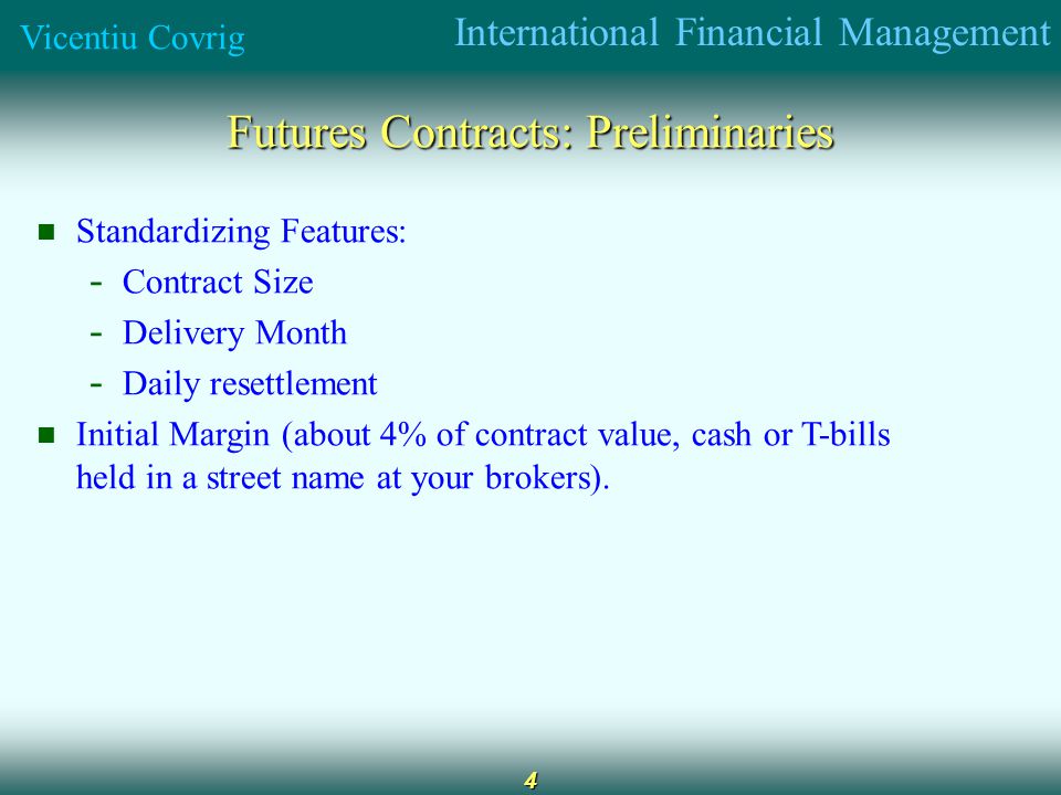 International Financial Management Vicentiu Covrig 4 Futures Contracts: Preliminaries Standardizing Features: - Contract Size - Delivery Month - Daily resettlement Initial Margin (about 4% of contract value, cash or T-bills held in a street name at your brokers).
