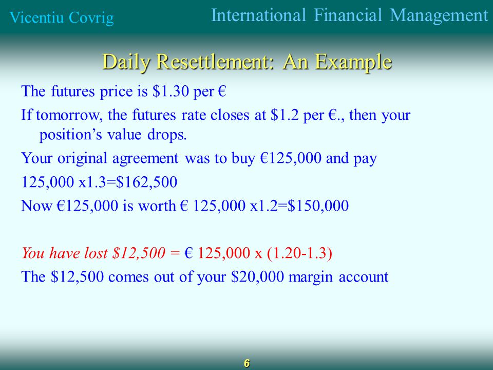 International Financial Management Vicentiu Covrig 6 Daily Resettlement: An Example The futures price is $1.30 per If tomorrow, the futures rate closes at $1.2 per., then your positions value drops.