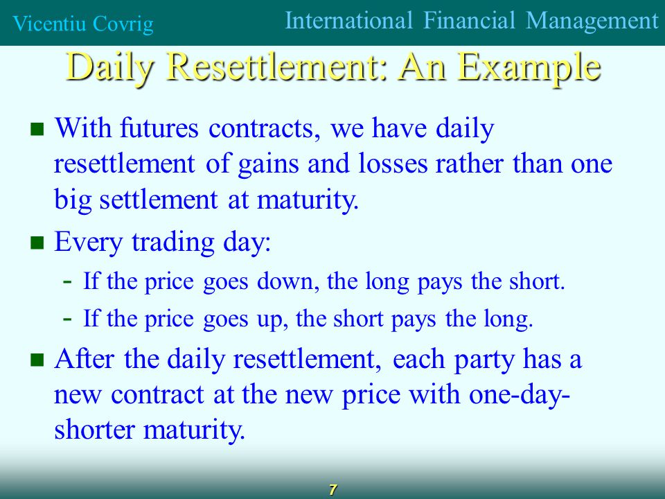 International Financial Management Vicentiu Covrig 7 Daily Resettlement: An Example With futures contracts, we have daily resettlement of gains and losses rather than one big settlement at maturity.