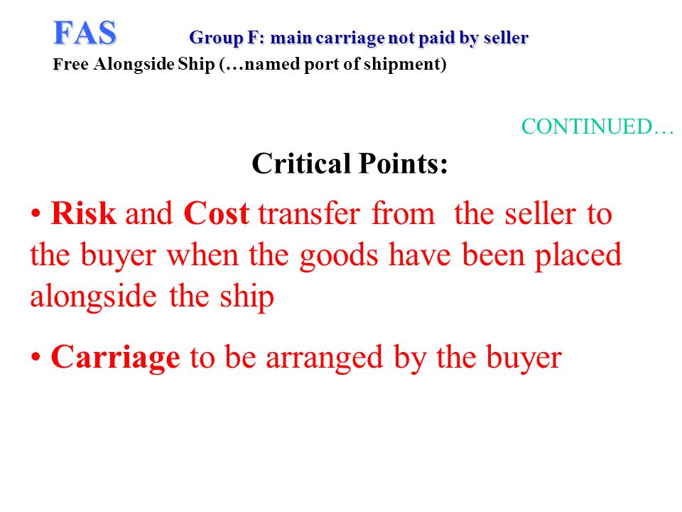 FAS Group F: main carriage not paid by seller F FAS Group F: main carriage not paid by seller F ree Alongside Ship (…named port of shipment) CONTINUED… Risk and Cost transfer from the seller to the buyer when the goods have been placed alongside the ship Carriage to be arranged by the buyer Critical Points: