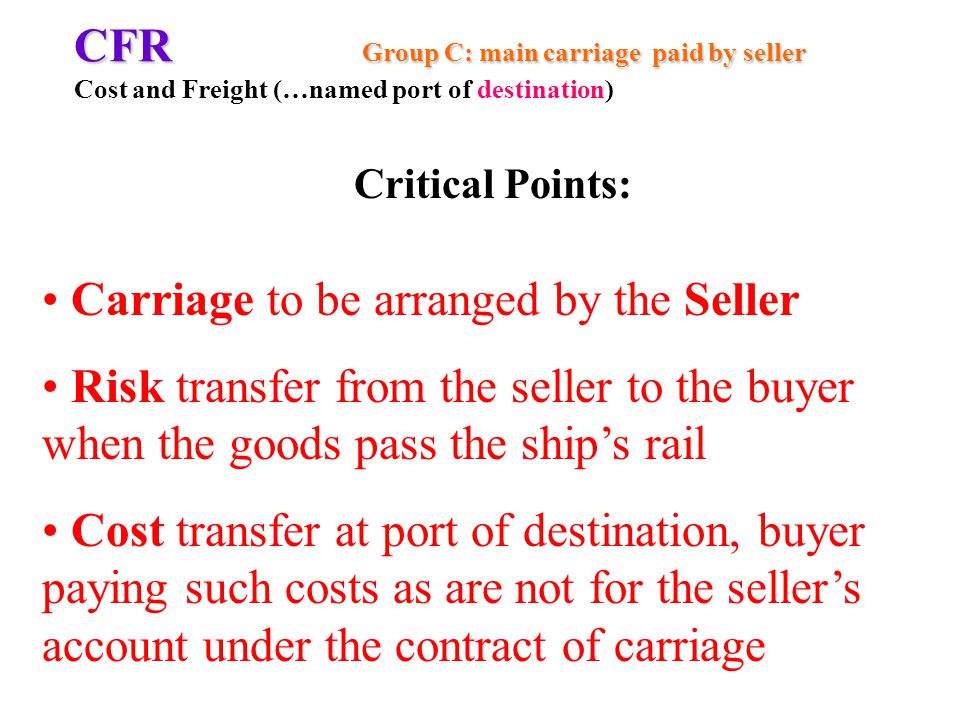 CFR Group C: main carriage paid by seller CFR Group C: main carriage paid by seller Cost and Freight (…named port of destination) Carriage to be arranged by the Seller Risk transfer from the seller to the buyer when the goods pass the ships rail Cost transfer at port of destination, buyer paying such costs as are not for the sellers account under the contract of carriage Critical Points:
