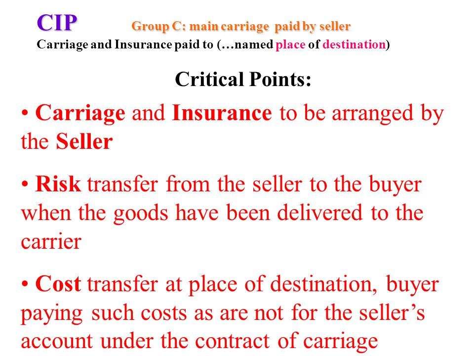 CIP Group C: main carriage paid by seller CIP Group C: main carriage paid by seller Carriage and Insurance paid to (…named place of destination) Carriage and Insurance to be arranged by the Seller Risk transfer from the seller to the buyer when the goods have been delivered to the carrier Cost transfer at place of destination, buyer paying such costs as are not for the sellers account under the contract of carriage Critical Points: