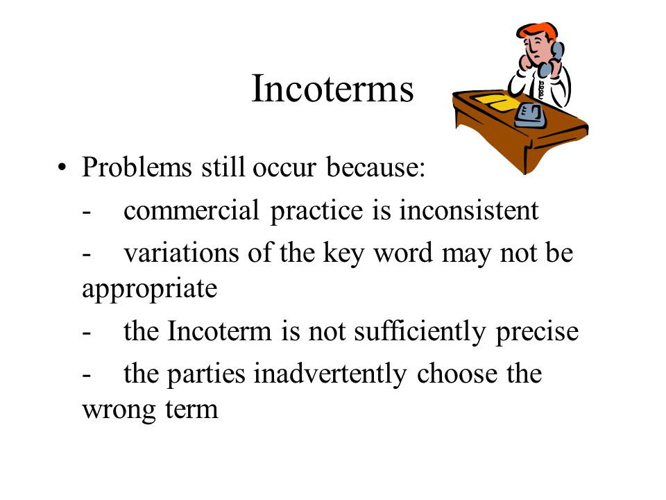 Incoterms Problems still occur because: -commercial practice is inconsistent -variations of the key word may not be appropriate -the Incoterm is not sufficiently precise -the parties inadvertently choose the wrong term