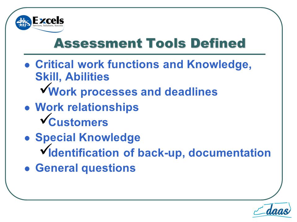 12 Assessment Tools Defined Critical work functions and Knowledge, Skill, Abilities Work processes and deadlines Work relationships Customers Special Knowledge Identification of back-up, documentation General questions