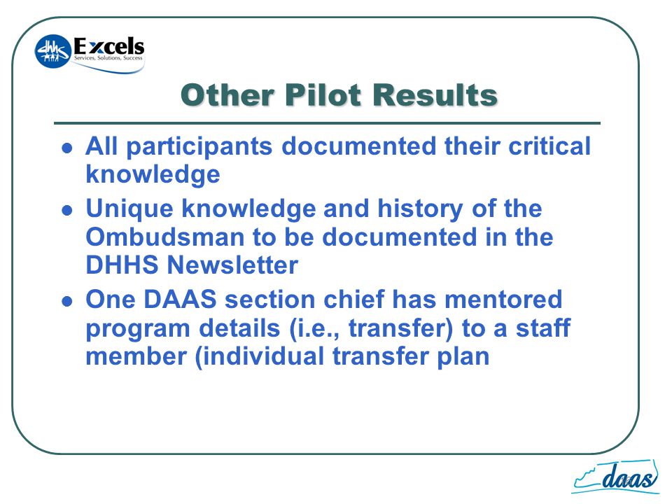 16 Other Pilot Results All participants documented their critical knowledge Unique knowledge and history of the Ombudsman to be documented in the DHHS Newsletter One DAAS section chief has mentored program details (i.e., transfer) to a staff member (individual transfer plan